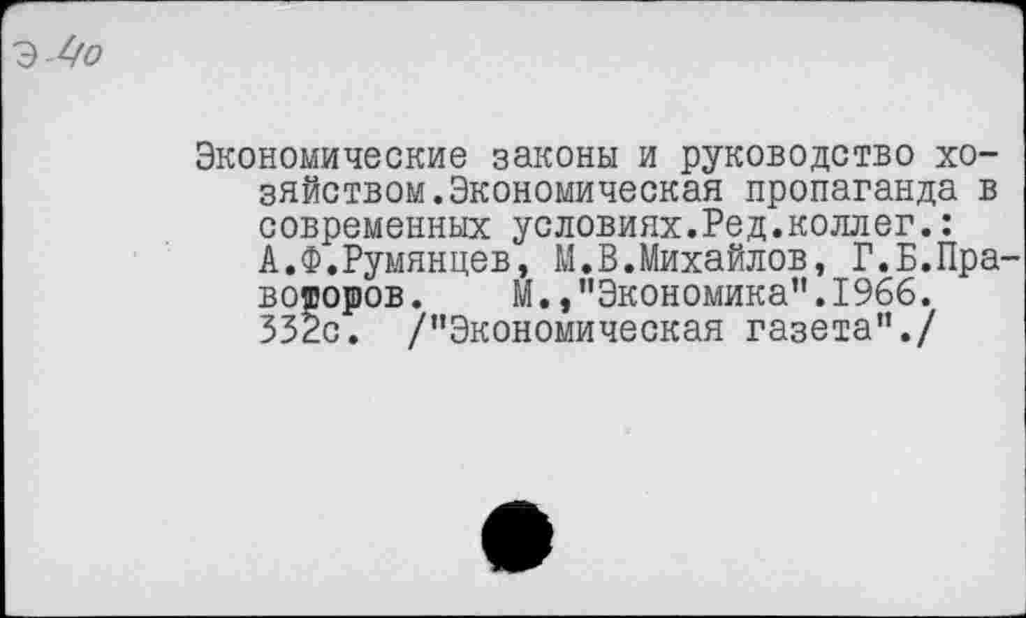 ﻿
Экономические законы и руководство хозяйством. Экономическая пропаганда в современных условиях.Ред.коллег.: А.Ф.Румянцев, М.В.Михайлов, Г.Б.Пра-вороров. М.,"Экономика".1966. 352с. /"Экономическая газета"./